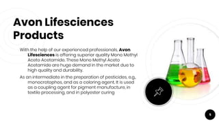 Avon Lifesciences
Products
With the help of our experienced professionals, Avon
Lifesciences is offering superior quality Mono Methyl
Aceto Acetamide. These Mono Methyl Aceto
Acetamide are huge demand in the market due to
high quality and durability.
As an intermediate in the preparation of pesticides, e.g.,
monocrotophos, and as a coloring agent. It is used
as a coupling agent for pigment manufacture, in
textile processing, and in polyester curing
5
 
