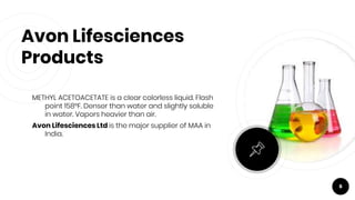 Avon Lifesciences
Products
METHYL ACETOACETATE is a clear colorless liquid. Flash
point 158°F. Denser than water and slightly soluble
in water. Vapors heavier than air.
Avon Lifesciences Ltd is the major supplier of MAA in
India.
6
 