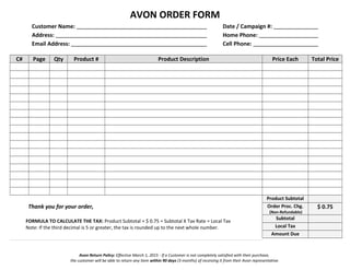 AVON ORDER FORM
Customer Name: Date / Campaign #:
Address: Home Phone:
Email Address: Cell Phone:
C# Page Qty Product # Product Description Price Each Total Price
Thank you for your order,
FORMULA TO CALCULATE THE TAX: Product Subtotal + $ 0.75 = Subtotal X Tax Rate = Local Tax
Note: If the third decimal is 5 or greater, the tax is rounded up to the next whole number.
Product Subtotal
Order Proc. Chg.
(Non-Refundable)
$ 0.75
Subtotal
Local Tax
Amount Due
Avon Return Policy: Effective March 1, 2015 - If a Customer is not completely satisfied with their purchase,
the customer will be able to return any item within 90 days (3 months) of receiving it from their Avon representative.
 