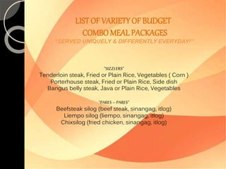 LIST OF VARIETY OF BUDGET 
COMBO MEAL PACKAGES 
“SERVED UNIQUELY & DIFFERENTLY EVERYDAY!” 
“SIZZLERS” 
Tenderloin steak, Fried or Plain Rice, Vegetables ( Corn ) 
Porterhouse steak, Fried or Plain Rice, Side dish 
Bangus belly steak, Java or Plain Rice, Vegetables 
“PARES – PARES” 
Beefsteak silog (beef steak, sinangag, itlog) 
Liempo silog (liempo, sinangag, itlog) 
Chixsilog (fried chicken, sinangag, itlog) 
 