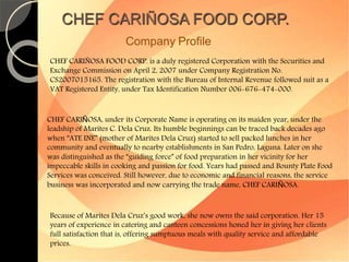 CHEF CARIÑOSA FOOD CORP. 
Company Profile 
CHEF CARIÑOSA FOOD CORP. is a duly registered Corporation with the Securities and 
Exchange Commission on April 2, 2007 under Company Registration No. 
CS2007015165. The registration with the Bureau of Internal Revenue followed suit as a 
VAT Registered Entity, under Tax Identification Number 006-676-474-000. 
CHEF CARIÑOSA, under its Corporate Name is operating on its maiden year, under the 
leadship of Marites C. Dela Cruz. Its humble beginnings can be traced back decades ago 
when “ATE INE” (mother of Marites Dela Cruz) started to sell packed lunches in her 
community and eventually to nearby establishments in San Pedro, Laguna. Later on she 
was distinguished as the “guiding force” of food preparation in her vicinity for her 
impeccable skills in cooking and passion for food. Years had passed and Bounty Plate Food 
Services was conceived. Still however, due to economic and financial reasons, the service 
business was incorporated and now carrying the trade name, CHEF CARIÑOSA. 
Because of Marites Dela Cruz’s good work, she now owns the said corporation. Her 15 
years of experience in catering and canteen concessions honed her in giving her clients 
full satisfaction that is, offering sumptuous meals with quality service and affordable 
prices. 
 