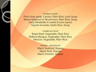 “COMBO W/ SOUP” 
Pork chop steak, Canton, Plain Rice, Lomi Soup 
Mixed Seafood w/ Mushroom, Plain Rice, Soup 
Juicy Meatballs in sweet & sour sauce, 
Sayote Guisado, Garlic Rice, Soup 
“COMBO W/O SOUP” 
Roast Beef, Vegetable, Plain Rice 
Relleno Bangus, Vegetable, Plain Rice 
Morcon, Vegetable, Plain Rice 
“NOODLE – PAO DELIGHT” 
Mami Seafood, Siopao 
Mami Pork, Siopao 
Mami Chicken, Siopao 
 