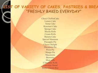 LIST OF VARIETY OF CAKES, PASTRIES & BREADS 
“FRESHLY BAKED EVERYDAY” 
Choco ChiffonCake 
Lemon Cake 
Yema Cake 
Rosemari Cake 
Sponge Cake 
Mocha Rolls 
Cream Rolls 
Banana Cake 
Special Mammon 
Pineapple Pie 
Cheese Delight 
Macapuno Pie 
Pizza Pie 
Mango Pie 
Macaroons 
Brownies 
Meat rolls 
Cinnamon Rolls 
Chocolate Bread 
Butter Cheese Bun 
 