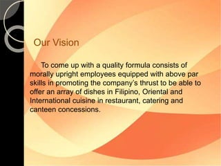 Our Vision 
To come up with a quality formula consists of 
morally upright employees equipped with above par 
skills in promoting the company’s thrust to be able to 
offer an array of dishes in Filipino, Oriental and 
International cuisine in restaurant, catering and 
canteen concessions. 
 