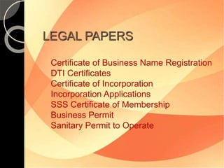 LEGAL PAPERS 
Certificate of Business Name Registration 
DTI Certificates 
Certificate of Incorporation 
Incorporation Applications 
SSS Certificate of Membership 
Business Permit 
Sanitary Permit to Operate 
 