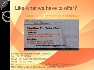 Like what we have to offer? 
Refer to the contact details below. 
For Inquiries and Reservation Call us at: 
Sun : 09228157475 
Smart : 09189657386 / 09399385253 
Globe : 09175331116 
Add us: chefcariniosa@yahoo.com / Cariniosa2011@yahoo.com 
Main Office: Madison South Batino, Calamba, Laguna 
 