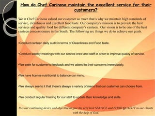 How do Chef Carinosa maintain the excellent service for their 
customers? 
We at Chef Carinosa valued our customer so much that’s why we maintain high standards of 
service, cleanliness and excellent food taste. Our company’s mission is to provide the best 
services and quality food for different company’s canteen. Our vision is to be one of the best 
canteen concessionaire in the South. The following are things we do to achieve our goals. 
•Conduct canteen daily audit in terms of Cleanliness and Food taste. 
•Conduct weekly meetings with our service crew and staff in order to improve quality of service. 
•We seek for customer‘s feedback and we attend to their concerns immediately. 
•We have license nutritionist to balance our menu. 
•We always see to it that there’s always a variety of menu that our customer can choose from. 
•We conduct regular training for our staff to update their knowledge and skills. 
It is our continuing desire and objective to give the very best SERVICE and FOOD QUALITY to our clients 
with the help of God. 
 