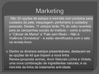 São 20 opções de estojos e mini-kits com produtos para
    cuidados da pele, maquiagem, perfumaria e cuidados
    pessoais. Destes, 11 estojos terão 7% do valor revertido
    para as campanhas sociais do Instituto – como a contra
    o “Câncer de Mama” e “Fale sem Medo – Não à
    Violência Doméstica” - e estão identificados com o selo
    na revista Avon.

   Dentre os diversos estojos presenteáveis, destacam-se
    as opções de kit que trazem a nova linha
    Renew,(proposta acima), Avon Naturals Lichia e Violeta,
    uma nova combinação de ingredientes naturais; e os
    mini-kits da linha de tratamento anti-idade.
 