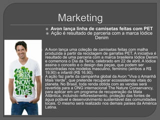    Avon lança linha de camisetas feitas com PET
       Ação é resultado de parceria com a marca Iódice
                             Denim

   A Avon lança uma coleção de camisetas feitas com malha
    produzida a partir da reciclagem de garrafas PET. A iniciativa é
    resultado de uma parceria com a marca brasileira Iódice Denim
    e comemora o Dia da Terra, celebrado em 22 de abril. A Iódice
    assina o conceito e o design das peças, que podem ser
    encontradas nos modelos masculino, feminino (ambos a R$
    19,90) e infantil (R$ 16,90).
   A ação faz parte da campanha global da Avon “Viva o Amanhã
    Mais Verde”, que pretende recuperar ecossistemas vitais do
    planeta. No Brasil, toda renda obtida com as vendas será
    revertida para a ONG internacional The Nature Conservancy,
    para aplicar em um programa de recuperação da Mata
    Atlântica, incluindo reflorestamento, proteção das fontes de
    água potável e desenvolvimento sustentável das comunidades
    locais. O mesmo será realizado nos demais países da América
    Latina.
 
