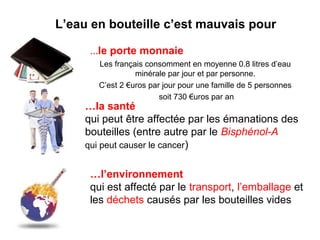 L’eau en bouteille c’est mauvais pour 
…le porte monnaie 
Les français consomment en moyenne 0.8 litres d’eau 
minérale par jour et par personne. 
C’est 2 €uros par jour pour une famille de 5 personnes 
soit 730 €uros par an 
…la santé 
qui peut être affectée par les émanations des 
bouteilles (entre autre par le Bisphénol-A 
qui peut causer le cancer) 
…l’environnement 
qui est affecté par le transport, l’emballage et 
les déchets causés par les bouteilles vides 
 