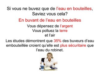 Si vous ne buvez que de l’eau en bouteilles,
Saviez vous cela?
En buvant de l’eau en bouteilles
Vous dépensez de l’argent
Vous polluez la terre
et l’air
Les études démontrent que 35% des buveurs d’eau
embouteillée croient qu’elle est plus sécuritaire que
l’eau du robinet.

 
