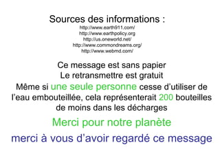 Sources des informations :
http://www.earth911.com/
http://www.earthpolicy.org
http://us.oneworld.net/
http://www.commondreams.org/
http://www.webmd.com/

Ce message est sans papier
Le retransmettre est gratuit
Même si une seule personne cesse d’utiliser de
l’eau embouteillée, cela représenterait 200 bouteilles
de moins dans les décharges

Merci pour notre planète
merci à vous d’avoir regardé ce message

 