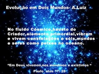 No fluido Cósmico,hausto do
Criador,elemento primordial,vibram
e vivem constelações e sóis,mundos
e seres como peixes no oceano.
Evolução em Dois Mundos- A.Luiz
“Em Deus vivemos,nos movemos e existimos “
Paulo atos 17: 28
 