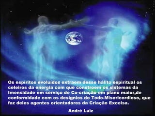 Os espíritos evoluídos extraem desse hálito espiritual os
celeiros da energia com que constroem os sistemas da
Imensidade em serviço de Co-criação em plano maior,de
conformidade com os desígnios do Todo-Misericordioso, que
faz deles agentes orientadores da Criação Excelsa.
André Luiz
 