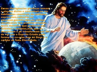 Essas inteligências gloriosas tomam
o plasma divino e convertem-no em
habitações cósmicas, de múltiplas
expressões,radiantes ou
obscuras,gaseificadas,ou sólidas
obedecendo leis predeterminadas,
quais moradias que perduram por
milênios e milênios,mas que se
desgastam e se transformam por fim
de vez que o Espírito Criado pode
formar ou co-criar,mas só Deus é o
criador de toda Eternidade.
 