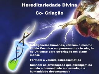 Hereditariedade Divina
Co- Criação
Inteligências humanas, utilizam o mesmo
Fluido Cósmico em permanente circulação
no Universo para co-criação em plano
menor.
Formam o veiculo psicossomático
Cunham as civilizações que abrangem no
mundo a humanidade encarnada, e a
humanidade desencarnada
 