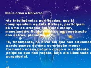 
•As Inteligências purificadas, que já
compreendem as Leis Divinas, participam
de uma co-criação em plano maior,
manejando o fluido cósmico na construção
dos astros, planetas, etc.
•E, finalmente, no nível em que nos situamos
participamos de uma co-criação menor
formando nosso próprio corpo e o ambiente
psíquico que nos rodeia, seja ele iluminado o
purgatorial.
•
•Deus criou o Universo
 