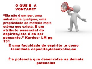 È uma faculdade do espírito ,e como
faculdade capacita,desenvolve-se
O QUE É A
VONTADE?
È a potencia que desenvolve as demais
potencias
“Ela não é um ser, uma
substancia qualquer, uma
propriedade da matéria mais
etérea que exista. É um
atributo essencial do
espírito,isto é do ser
pensante.” Kardec- LM pg
131
 