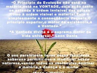 “O Principio de Evolução não está na
matéria,está na VONTADE, cuja ação tanto
se estende à ordem invisível das coisas
como à ordem visível e material.Esta é
simplesmente a conseqüência daquela.O
principio superior,o motor da existência,è
a Vontade.”
“A Vontade divina é o supremo motor da
Vida universal.” Leon Denis
O uso persistente tenaz dessa faculdade
soberana permitir-nos-a modificar nossa
natureza,vencer todos os obstáculos,dominar
a matéria,a doença e a morte
 