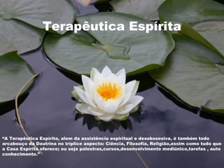 Terapêutica Espírita
Terapêutica Espírita
“A Terapêutica Espírita, alem da assistência espiritual e desobssesiva, é também todo
arcabouço da Doutrina no tríplice aspecto: Ciência, Filosofia, Religião,assim como tudo que
a Casa Espírita oferece; ou seja palestras,cursos,desenvolvimento mediúnico,tarefas , auto
conhecimento.”
 