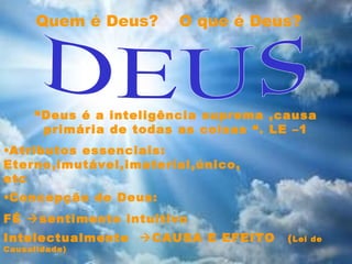 •Concepção de Deus:
FÉ sentimento intuitivo
Intelectualmente CAUSA E EFEITO (Lei de
Causalidade)
“Deus é a inteligência suprema ,causa
primária de todas as coisas “. LE –1
Quem é Deus? O que é Deus?
•Atributos essenciais:
Eterno,imutável,imaterial,único,
etc
 
