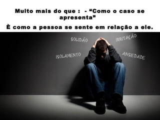 Muito mais do que : - “Como o caso se
apresenta”
È como a pessoa se sente em relação a ele.
 