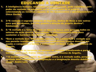 EDUCANDO A VONTADE
1. A inteligência humana, encarnada ou desencarnada, pode contribuir, pelo
poder da vontade, na educação ou na reeducação de si própria,
selecionando os recursos capazes de lhe favorecerem o aperfeiçoamento”.
Chico Xavier). 
2. 3-“A vontade é sagrado atributo do Espírito, dádiva de Deus a nós outros
para que decidamos, por nós, quanto à direção do próprio destino”.
Emmanuel,
3. 5- “A vontade é o leme de todos os tipos de força, pois governa todos os
setores da ação mental. Só a vontade é suficientemente forte para
sustentar a harmonia do Espírito”. Emmnuel,
4. “Sem a vontade bem direcionada, não há vida saudável. É a vontade que
nos permite transformar instintos em sentimentos; hábitos doentios em
saúde; e conquistar a beleza e concretizar os ideais humanos”. Joanna de
Ângelis,
5. “Possuis todos os recursos ao alcance da vontade. Canalizando-a para o
bem ou para o mal, fruirás saúde ou doença”. Joanna de Ângelis,
6. “ O melhor remédio, antes de qualquer outro, é a vontade sadia, porque a
vontade débil enfraquece a imaginação e a imaginação doentia debilita o
corpo”. André Luiz,
 