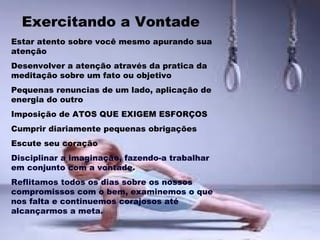 Exercitando a Vontade
Estar atento sobre você mesmo apurando sua
atenção
Desenvolver a atenção através da pratica da
meditação sobre um fato ou objetivo
Pequenas renuncias de um lado, aplicação de
energia do outro
Imposição de ATOS QUE EXIGEM ESFORÇOS
Cumprir diariamente pequenas obrigações
Escute seu coração
Disciplinar a imaginação, fazendo-a trabalhar
em conjunto com a vontade.
Reflitamos todos os dias sobre os nossos
compromissos com o bem, examinemos o que
nos falta e continuemos corajosos até
alcançarmos a meta.
 