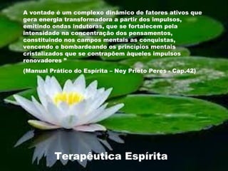 A vontade é um complexo dinâmico de fatores ativos que
gera energia transformadora a partir dos impulsos,
emitindo ondas indutoras, que se fortalecem pela
intensidade na concentração dos pensamentos,
constituindo nos campos mentais as conquistas,
vencendo e bombardeando os princípios mentais
cristalizados que se contrapõem àqueles impulsos
renovadores ”
(Manual Prático do Espírita – Ney Prieto Peres - Cap.42)
Terapêutica Espírita
 