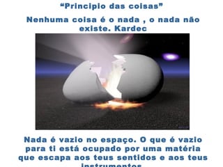 “Principio das coisas”
Nenhuma coisa é o nada , o nada não
existe. Kardec
Nada é vazio no espaço. O que é vazio
para ti está ocupado por uma matéria
que escapa aos teus sentidos e aos teus
 