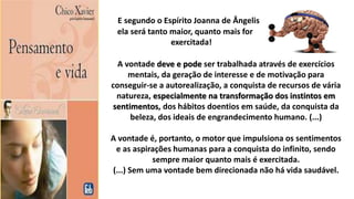 E segundo o Espírito Joanna de Ângelis
ela será tanto maior, quanto mais for
exercitada!
A vontade deve e pode ser trabalhada através de exercícios
mentais, da geração de interesse e de motivação para
conseguir-se a autorealização, a conquista de recursos de vária
natureza, especialmente na transformação dos instintos em
sentimentos, dos hábitos doentios em saúde, da conquista da
beleza, dos ideais de engrandecimento humano. (...)
A vontade é, portanto, o motor que impulsiona os sentimentos
e as aspirações humanas para a conquista do infinito, sendo
sempre maior quanto mais é exercitada.
(...) Sem uma vontade bem direcionada não há vida saudável.
 