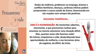 Ondas de violência, problemas no emprego, dramas e
conflitos familiares, doenças, carências íntimas podem
comprometer o nosso estado de ânimo, favorecendo em
nós reações nem sempre tão positivas
UMA É A ACOMODAÇÃO. Há momentos sabemos,
claramente, o que precisamos realizar para
amenizar ou mesmo solucionar uma situação difícil.
Mas, quantas vezes não fazemos nada!
Na inércia, empatamos a vida, desperdiçando boas
oportunidades de melhoria, e nos tornamos alvos
do negativo, do difícil, do triste.
SEGUIMOS TENDÊNCIAS...
 