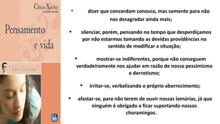  dizer que concordam conosco, mas somente para não
nos desagradar ainda mais;
 silenciar, porém, pensando no tempo que desperdiçamos
por não estarmos tomando as devidas providências no
sentido de modificar a situação;
 mostrar-se indiferentes, porque não conseguem
verdadeiramente nos ajudar em razão de nosso pessimismo
e derrotismo;
 irritar-se, verbalizando o próprio aborrecimento;
 afastar-se, para não terem de ouvir nossas lamúrias, já que
ninguém é obrigado a ficar suportando nossos
choramingos.
 