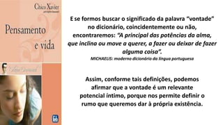 Ese formos buscar o significado da palavra “vontade”
no dicionário, coincidentemente ou não,
encontraremos: “A principal das potências da alma,
que inclina ou move a querer, a fazer ou deixar de fazer
alguma coisa”.
MICHAELIS: moderno dicionário da língua portuguesa
Assim, conforme tais definições, podemos
afirmar que a vontade é um relevante
potencial íntimo, porque nos permite definir o
rumo que queremos dar à própria existência.
 