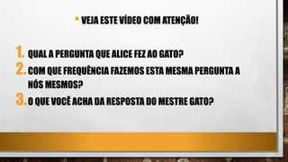 •VEJA ESTE VÍDEO COM ATENÇÃO!
1. QUAL A PERGUNTA QUE ALICE FEZ AO GATO?
2.COM QUE FREQUÊNCIA FAZEMOS ESTA MESMA PERGUNTA A
NÓS MESMOS?
3.O QUE VOCÊ ACHA DA RESPOSTA DO MESTRE GATO?
 