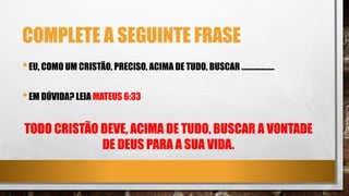 COMPLETE A SEGUINTE FRASE
•EU, COMO UM CRISTÃO, PRECISO, ACIMA DE TUDO, BUSCAR ...................
•EM DÚVIDA? LEIA MATEUS 6:33
TODO CRISTÃO DEVE, ACIMA DE TUDO, BUSCAR A VONTADE
DE DEUS PARA A SUA VIDA.
 