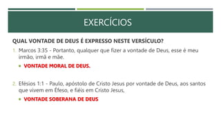 EXERCÍCIOS
QUAL VONTADE DE DEUS É EXPRESSO NESTE VERSÍCULO?
1. Marcos 3:35 - Portanto, qualquer que fizer a vontade de Deus, esse é meu
irmão, irmã e mãe.
 VONTADE MORAL DE DEUS.
2. Efésios 1:1 - Paulo, apóstolo de Cristo Jesus por vontade de Deus, aos santos
que vivem em Éfeso, e fiéis em Cristo Jesus,
 VONTADE SOBERANA DE DEUS
 