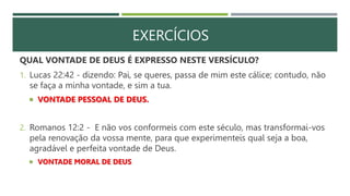 EXERCÍCIOS
QUAL VONTADE DE DEUS É EXPRESSO NESTE VERSÍCULO?
1. Lucas 22:42 - dizendo: Pai, se queres, passa de mim este cálice; contudo, não
se faça a minha vontade, e sim a tua.
 VONTADE PESSOAL DE DEUS.
2. Romanos 12:2 - E não vos conformeis com este século, mas transformai-vos
pela renovação da vossa mente, para que experimenteis qual seja a boa,
agradável e perfeita vontade de Deus.
 VONTADE MORAL DE DEUS
 