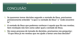 CONCLUSÃO
1. Se queremos tomar decisões segundo a vontade de Deus, precisamos
primeiramente entender “o que é a vontade de Deus” e “onde encontrá-
la”.
2. A vontade de Deus que podemos conhecer é aquela que Ele nos revelou.
Sem revelação não tem como saber qual a vontade de Deus.
3. No nosso processo de tomada de decisões, precisamos nos perguntar:
“O que Deus já me revelou que me ajude a tomar uma boa decisão?”
 