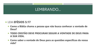LEMBRANDO...
 LEIA EFÉSIOS 5:17
 Como a Bíblia chama a pessoa que não busca conhecer a vontade de
Deus?
 TODO CRISTÃO DEVE PROCURAR SEGUIR A VONTADE DE DEUS PARA
A SUA VIDA.
 Como saber a vontade de Deus para as questões específicas da nossa
vida?
 