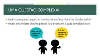 UMA QUESTÃO COMPLEXA!
 Você notou que esta questão da vontade de Deus não é tão simples assim!
 Muitos erram neste assunto porque não entendem o quão complexo ele é.
Deus vai me
revelar sua
vontade
É só eu
perguntar a
opinião do
pastor.
 