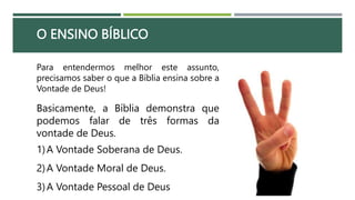 O ENSINO BÍBLICO
Para entendermos melhor este assunto,
precisamos saber o que a Bíblia ensina sobre a
Vontade de Deus!
Basicamente, a Bíblia demonstra que
podemos falar de três formas da
vontade de Deus.
1)A Vontade Soberana de Deus.
2)A Vontade Moral de Deus.
3)A Vontade Pessoal de Deus
 
