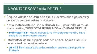 A VONTADE SOBERANA DE DEUS.
 É aquela vontade de Deus pela qual ele decreta que algo aconteça
de acordo com sua soberana vontade.
 Nesta vontade está incluído o plano de Deus para todas as coisas.
Nesse sentido, TUDO OCORRE SEGUNDO A VONTADE DE DEUS.
 Provérbios 19:21 Muitos propósitos há no coração do homem, mas o
desígnio do SENHOR permanecerá.
 Esta vontade de Deus jamais pode ser violada. Aquilo que Deus
decreta, realmente vai acontecer.
 Jó 42:2 Bem sei que tudo podes, e nenhum dos teus planos pode ser
frustrado.
 