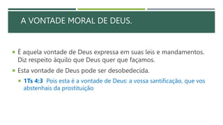 A VONTADE MORAL DE DEUS.
 É aquela vontade de Deus expressa em suas leis e mandamentos.
Diz respeito àquilo que Deus quer que façamos.
 Esta vontade de Deus pode ser desobedecida.
 1Ts 4:3 Pois esta é a vontade de Deus: a vossa santificação, que vos
abstenhais da prostituição
 