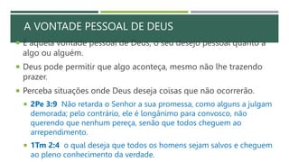 A VONTADE PESSOAL DE DEUS
 É aquela vontade pessoal de Deus, o seu desejo pessoal quanto a
algo ou alguém.
 Deus pode permitir que algo aconteça, mesmo não lhe trazendo
prazer.
 Perceba situações onde Deus deseja coisas que não ocorrerão.
 2Pe 3:9 Não retarda o Senhor a sua promessa, como alguns a julgam
demorada; pelo contrário, ele é longânimo para convosco, não
querendo que nenhum pereça, senão que todos cheguem ao
arrependimento.
 1Tm 2:4 o qual deseja que todos os homens sejam salvos e cheguem
ao pleno conhecimento da verdade.
 