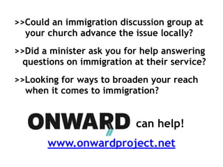 >>Could an immigration discussion group at
your church advance the issue locally?
>>Did a minister ask you for help answering
questions on immigration at their service?
>>Looking for ways to broaden your reach
when it comes to immigration?
can help!
www.onwardproject.net
 