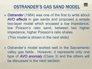 OSTRANDER’S GAS SAND MODEL
 Ostrander (1984) was one of the first to write about
AVO effects in gas sands and proposed a simple
two-layer model which encased a low impedance,
low Poisson’s ratio sand, between two higher
impedance, higher Poisson’s ratio shales.
(This model is shown in the next slide).
 Ostrander’s model worked well in the Sacramento
valley gas fields. However, it represents only one
type of AVO anomaly (Class 3) and the others will
be discussed in the next section.
 