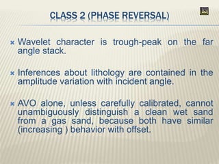 CLASS 2 (PHASE REVERSAL)
 Wavelet character is trough-peak on the far
angle stack.
 Inferences about lithology are contained in the
amplitude variation with incident angle.
 AVO alone, unless carefully calibrated, cannot
unambiguously distinguish a clean wet sand
from a gas sand, because both have similar
(increasing ) behavior with offset.
 