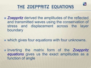 THE ZOEPPRITZ EQUATIONS
 Zoeppritz derived the amplitudes of the reflected
and transmitted waves using the conservation of
stress and displacement across the layer
boundary
 which gives four equations with four unknowns.
 Inverting the matrix form of the Zoeppritz
equations gives us the exact amplitudes as a
function of angle
 