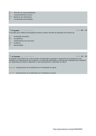 https://passeidireto.com/perfil/824999/ 
Definição de responsabilidades; Comprometimento à priori; Baseia-se em estimativas; Coordenação de atividades; 
9a Questão (Ref.: 200902420873) Pontos: 0,0 / 1,0 A provisão para créditos de liquidação duvidosa constitui exemplo da aplicação do Princípio da: 
Atualização Monetária. Competência. Independência dos exercícios. Prudência. Oportunidade 
10a Questão (Ref.: 200902305575) Pontos: 1,5 / 1,5 A proposta orçamentária de custos indiretos de fabricação contempla o Orçamento de Investimentos que considera um suborçamento que evidencia o controle das edificações e reformas das instalações que impliquem em desembolso de relativa magnitude. A qual suborçamento a descrição se refere? 
Resposta: Suborçamento de investimentos em imobilizado em geral. Gabarito: Suborçamento de investimentos em imobilizado em geral. 
